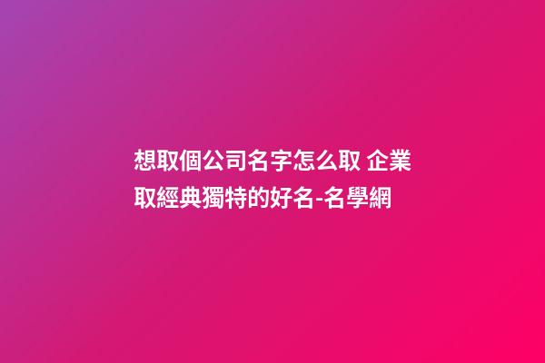 想取個公司名字怎么取 企業取經典獨特的好名-名學網-第1張-公司起名-玄機派